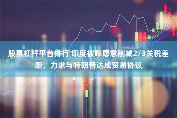 股票杠杆平台排行 印度被曝愿意削减2/3关税差距，力求与特朗普达成贸易协议