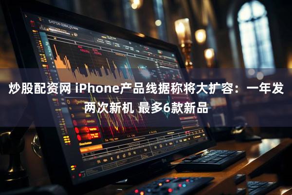 炒股配资网 iPhone产品线据称将大扩容：一年发两次新机 最多6款新品