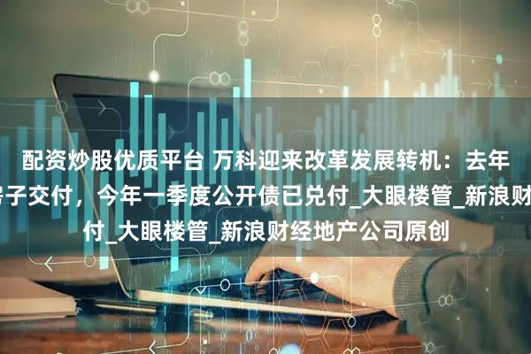配资炒股优质平台 万科迎来改革发展转机：去年完成超18万套房子交付，今年一季度公开债已兑付_大眼楼管_新浪财经地产公司原创