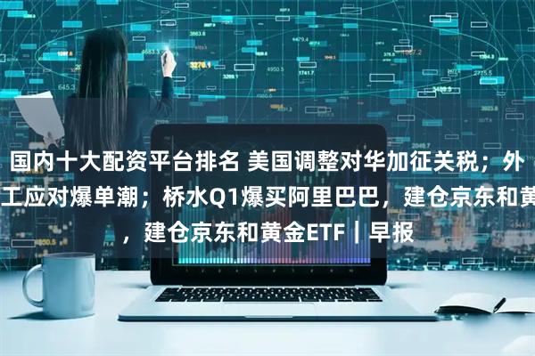 国内十大配资平台排名 美国调整对华加征关税；外贸企业连夜赶工应对爆单潮；桥水Q1爆买阿里巴巴，建仓京东和黄金ETF｜早报