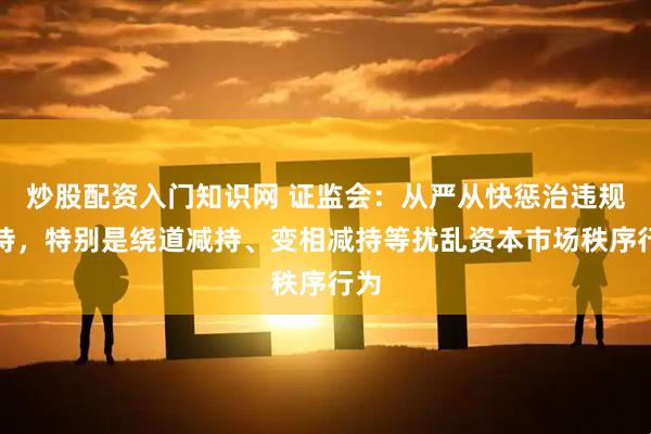 炒股配资入门知识网 证监会：从严从快惩治违规减持，特别是绕道减持、变相减持等扰乱资本市场秩序行为