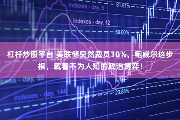 杠杆炒股平台 美联储突然裁员10%，鲍威尔这步棋，藏着不为人知的政治博弈！