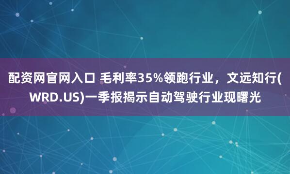 配资网官网入口 毛利率35%领跑行业，文远知行(WRD.US)一季报揭示自动驾驶行业现曙光