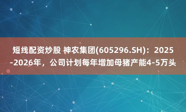 短线配资炒股 神农集团(605296.SH)：2025-2026年，公司计划每年增加母猪产能4-5万头