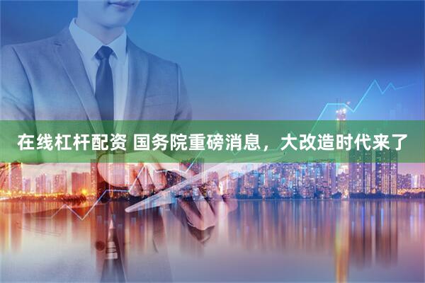 在线杠杆配资 国务院重磅消息，大改造时代来了