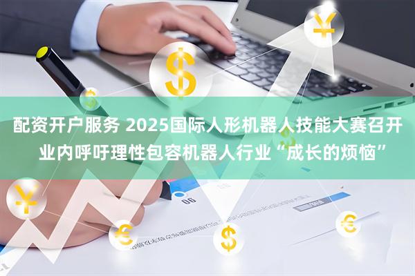 配资开户服务 2025国际人形机器人技能大赛召开  业内呼吁理性包容机器人行业“成长的烦恼”