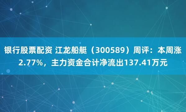 银行股票配资 江龙船艇（300589）周评：本周涨2.77%，主力资金合计净流出137.41万元