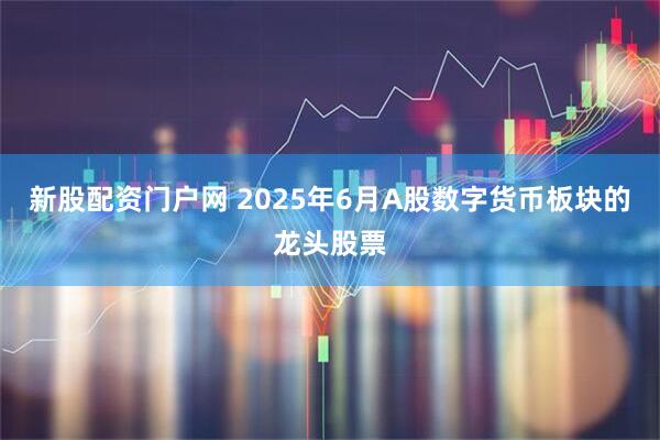 新股配资门户网 2025年6月A股数字货币板块的龙头股票