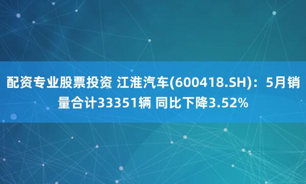 配资专业股票投资 江淮汽车(600418.SH)：5月销量合计33351辆 同比下降3.52%
