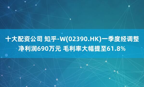 十大配资公司 知乎-W(02390.HK)一季度经调整净利润690万元 毛利率大幅提至61.8%