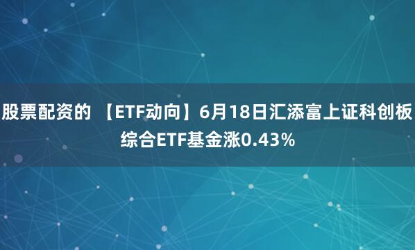 股票配资的 【ETF动向】6月18日汇添富上证科创板综合ETF基金涨0.43%