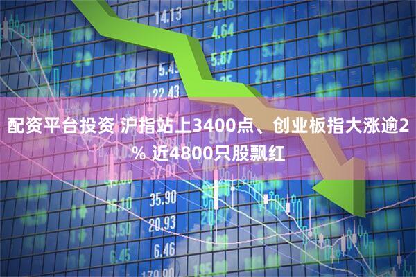 配资平台投资 沪指站上3400点、创业板指大涨逾2% 近4800只股飘红