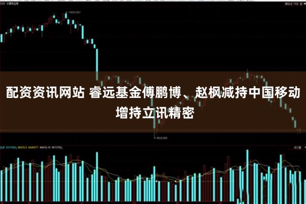 配资资讯网站 睿远基金傅鹏博、赵枫减持中国移动 增持立讯精密