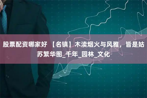 股票配资哪家好 【名镇】木渎烟火与风雅，皆是姑苏繁华图_千年_园林_文化