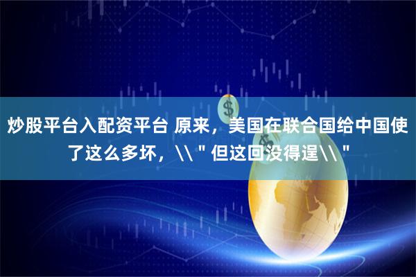炒股平台入配资平台 原来，美国在联合国给中国使了这么多坏，\＂但这回没得逞\＂