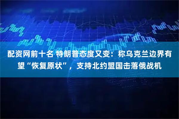 配资网前十名 特朗普态度又变：称乌克兰边界有望“恢复原状”，支持北约盟国击落俄战机